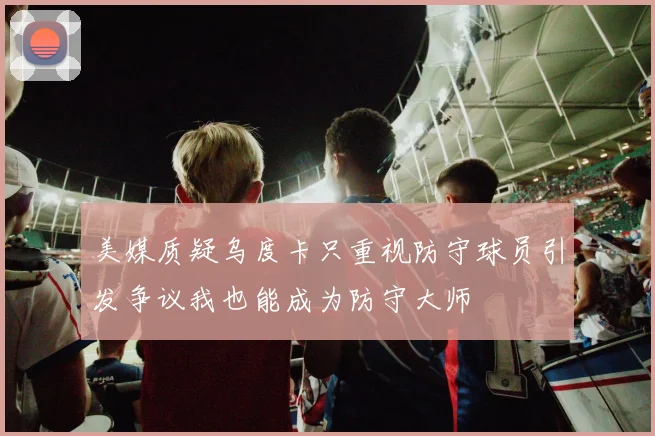 美媒质疑乌度卡只重视防守球员引发争议我也能成为防守大师