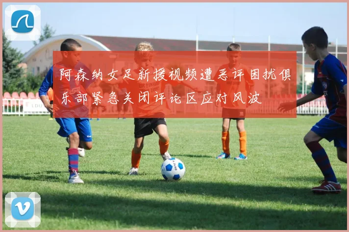 阿森纳女足新援视频遭恶评困扰俱乐部紧急关闭评论区应对风波