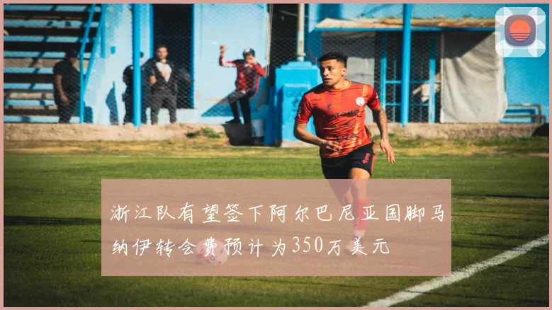 浙江队有望签下阿尔巴尼亚国脚马纳伊转会费预计为350万美元