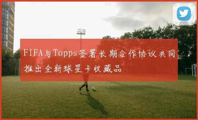 FIFA与Topps签署长期合作协议共同推出全新球星卡收藏品