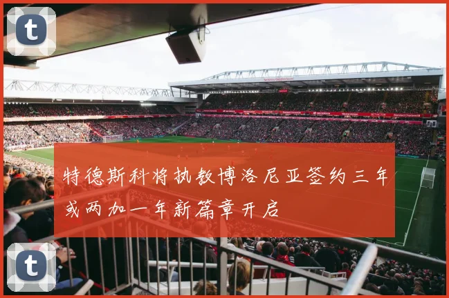 特德斯科将执教博洛尼亚签约三年或两加一年新篇章开启
