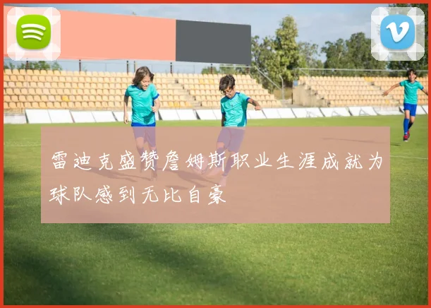 雷迪克盛赞詹姆斯职业生涯成就为球队感到无比自豪