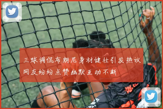 三球调侃布朗尼身材健壮引发热议网友纷纷点赞幽默互动不断