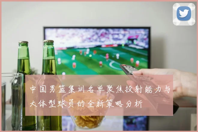 中国男篮集训名单聚焦投射能力与大体型球员的全新策略分析