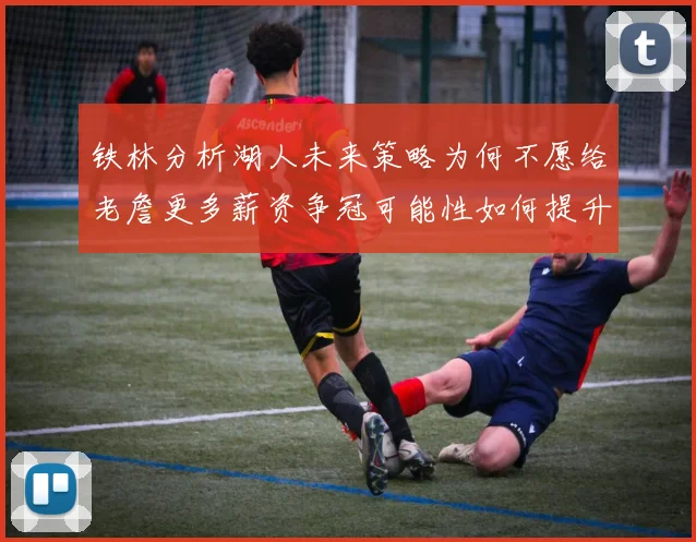 铁林分析湖人未来策略为何不愿给老詹更多薪资争冠可能性如何提升