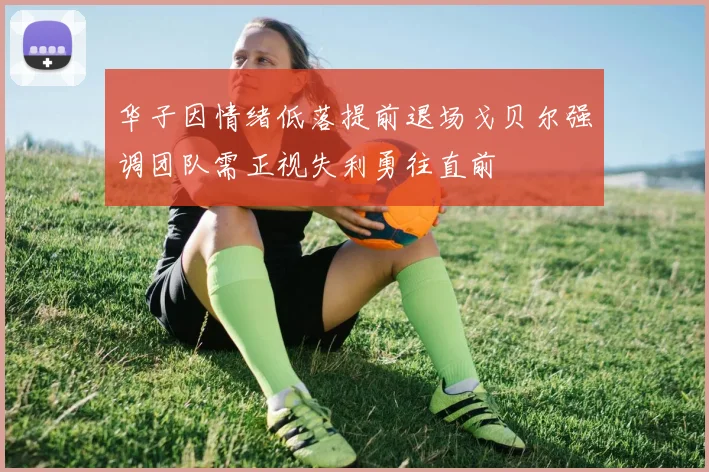 华子因情绪低落提前退场戈贝尔强调团队需正视失利勇往直前