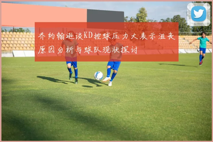 乔约翰逊谈KD控球压力大表示沮丧原因分析与球队现状探讨