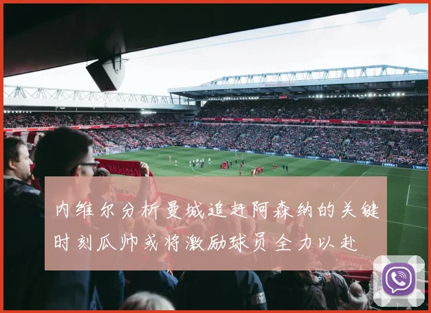内维尔分析曼城追赶阿森纳的关键时刻瓜帅或将激励球员全力以赴