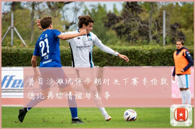 昔日沙滩玩伴今朝对决下赛季伦敦德比再续情谊与竞争